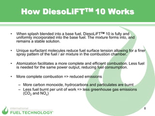 How DiesoLiFTTM 10 Works

•    When splash blended into a base fuel, DiesoLiFTTM 10 is fully and
     uniformly incorporated into the base fuel. The mixture forms into, and
     remains a stable solution.

•    Unique surfactant molecules reduce fuel surface tension allowing for a finer
     spray pattern of the fuel / air mixture in the combustion chamber.

•    Atomization facilitates a more complete and efficient combustion. Less fuel
     is needed for the same power output, reducing fuel consumption.

•    More complete combustion => reduced emissions

      –  More carbon monoxide, hydrocarbons and particulates are burnt
      –  Less fuel burnt per unit of work => less greenhouse gas emissions
         (CO2 and NOx)


                                                                                8
 