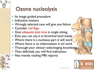  Its image guided procedure
 Indication matters
 Wrongly selected case will give you failure
 Consider red flags
 Give adequete lysis time in single sitting
 Even you can use it in foraminal level wisely
 Where there is a nucleous part it will work
 Where there is an imlammation it wil work
 Thorough your clinical radioimaging knowledge
 Then definitely you will find indications
 Not merely reading MRI reports
Ozone nucleolysis
www.spinetics.in
 