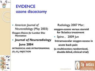 EVIDENCE
ozone discectomy
 American Journal of
Neuroradiology (May 2003)
Oxygen-Ozone for Lumbar Disc
Herniation
 Journal of Neuroradiology
June 2004
INTRADISCAL AND INTRAFORAMINAL
(O2-O3) INJECTION
Radiology. 2007 Mar;
oxygen-ozone versus steroid
for Sciatica treatment
 Spine , 2009 Jun
Intramuscular oxygen-ozone in
acute back pain
(a multicenter, randomized,
double-blind, clinical trial)
www.spinetics.in
 