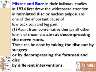 Mixter and Barr in their hallmark studies
in 1934 first drew the widespread attention
in herniated disc or nucleus pulposus as
one of the important cause of
low back pain and leg pain.
(1) Apart from conservative therapy all other
forms of treatment aim at decompressing
the nerve roots.
These can be done by taking the disc out by
surgery
or by decompressing the foramen and
disc
by different interventions.
www.spinetics.in
 