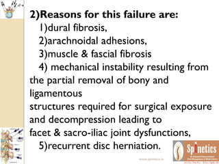 2)Reasons for this failure are:
1)dural fibrosis,
2)arachnoidal adhesions,
3)muscle & fascial fibrosis
4) mechanical instability resulting from
the partial removal of bony and
ligamentous
structures required for surgical exposure
and decompression leading to
facet & sacro-iliac joint dysfunctions,
5)recurrent disc herniation.
www.spinetics.in
 