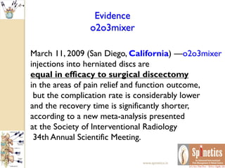 Evidence
o2o3mixer
March 11, 2009 (San Diego, California) —o2o3mixer
injections into herniated discs are
equal in efficacy to surgical discectomy
in the areas of pain relief and function outcome,
but the complication rate is considerably lower
and the recovery time is significantly shorter,
according to a new meta-analysis presented
at the Society of Interventional Radiology
34th Annual Scientific Meeting.
www.spinetics.in
 
