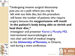 "Undergoing invasive surgical discectomy
puts you on a path where you may be
left with too little disc, but this procedure
will lower the number of patients who require
surgery because the oxygen/ozone will result
in the patient's body being able to shrink and
heal their disc,“
investigator and presenter Kieran J. Murphy, MD,
interventional neuroradiologist and
vice chair and chief of medical imaging
at the University ofToronto, in Ontario,
said during a news conference.
www.spinetics.in
 