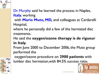 Dr. Murphy said he learned the process in Naples,
Italy, working
with Mario Muto, MD, and colleagues at Cardarelli
Hospital,
where he personally did a few of the herniated disc
treatments.
He said the oxygen/ozone therapy is de rigueur
in Italy.
From June 2000 to December 2006, the Muto group
performed the
oxygen/ozone procedure on 2900 patients with
lumbar disc herniation,with 84.5% success ratio.
www.spinetics.in
 
