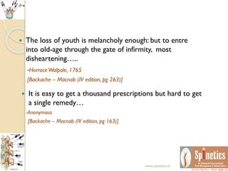  The loss of youth is melancholy enough: but to entre
into old-age through the gate of infirmity, most
disheartening…..
-HorraceWalpole, 1765
[Backache – Macnab (IV edition, pg 263)]
 It is easy to get a thousand prescriptions but hard to get
a single remedy…
-Anonymous
[Backache – Macnab (IV edition, pg 163)]
www.spinetics.in
 