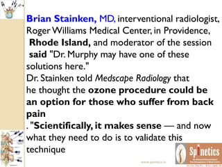 Brian Stainken, MD, interventional radiologist,
RogerWilliams Medical Center, in Providence,
Rhode Island, and moderator of the session
said "Dr. Murphy may have one of these
solutions here."
Dr. Stainken told Medscape Radiology that
he thought the ozone procedure could be
an option for those who suffer from back
pain
. "Scientifically, it makes sense — and now
what they need to do is to validate this
technique
www.spinetics.in
 