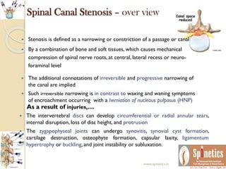 Spinal Canal Stenosis – over view
 Stenosis is defined as a narrowing or constriction of a passage or canal
 By a combination of bone and soft tissues, which causes mechanical
compression of spinal nerve roots, at central, lateral recess or neuro-
foraminal level
 The additional connotations of irreversible and progressive narrowing of
the canal are implied
 Such irreversible narrowing is in contrast to waxing and waning symptoms
of encroachment occurring with a herniation of nucleous pulposus (HNP).
 The intervertebral discs can develop circumferential or radial annular tears,
internal disruption, loss of disc height, and protrusion
 The zygapophyseal joints can undergo synovitis, synovial cyst formation,
cartilage destruction, osteophyte formation, capsular laxity, ligamentum
hypertrophy or buckling, and joint instability or subluxation.
As a result of injuries,…
www.spinetics.in
 