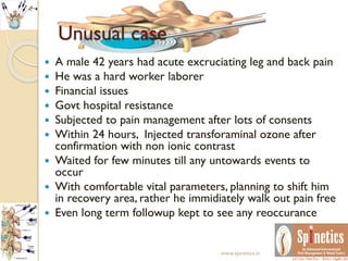 Unusual case
 A male 42 years had acute excruciating leg and back pain
 He was a hard worker laborer
 Financial issues
 Govt hospital resistance
 Subjected to pain management after lots of consents
 Within 24 hours, Injected transforaminal ozone after
confirmation with non ionic contrast
 Waited for few minutes till any untowards events to
occur
 With comfortable vital parameters, planning to shift him
in recovery area, rather he immidiately walk out pain free
 Even long term followup kept to see any reoccurance
www.spinetics.in
 