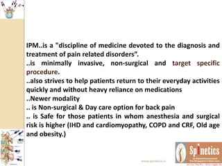 IPM..is a "discipline of medicine devoted to the diagnosis and
treatment of pain related disorders”.
..is minimally invasive, non-surgical and target specific
procedure.
..also strives to help patients return to their everyday activities
quickly and without heavy reliance on medications
..Newer modality
.. is Non-surgical & Day care option for back pain
.. is Safe for those patients in whom anesthesia and surgical
risk is higher (IHD and cardiomyopathy, COPD and CRF, Old age
and obesity.)
www.spinetics.in
 