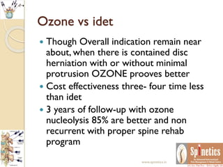 Ozone vs idet
 Though Overall indication remain near
about, when there is contained disc
herniation with or without minimal
protrusion OZONE prooves better
 Cost effectiveness three- four time less
than idet
 3 years of follow-up with ozone
nucleolysis 85% are better and non
recurrent with proper spine rehab
program
www.spinetics.in
 