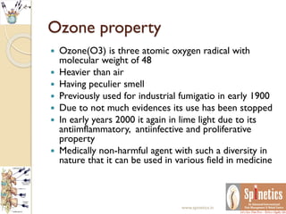 Ozone property
 Ozone(O3) is three atomic oxygen radical with
molecular weight of 48
 Heavier than air
 Having peculier smell
 Previously used for industrial fumigatio in early 1900
 Due to not much evidences its use has been stopped
 In early years 2000 it again in lime light due to its
antiimflammatory, antiinfective and proliferative
property
 Medically non-harmful agent with such a diversity in
nature that it can be used in various field in medicine
www.spinetics.in
 
