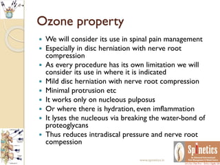 Ozone property
 We will consider its use in spinal pain management
 Especially in disc herniation with nerve root
compression
 As every procedure has its own limitation we will
consider its use in where it is indicated
 Mild disc herniation with nerve root compression
 Minimal protrusion etc
 It works only on nucleous pulposus
 Or where there is hydration, even imflammation
 It lyses the nucleous via breaking the water-bond of
proteoglycans
 Thus reduces intradiscal pressure and nerve root
compession
www.spinetics.in
 