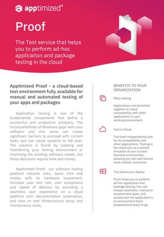Proof
Apptimized Proof - a cloud-based
test environment fully available for
manual and automated testing of
your apps and packages
Test before you deploy
Proof helps you to perform
ad-hoc application and
package testing. You can
choose automatic, manual or
assisted test types, and
quickly test the application in
an environment that's
prepared and ready to go.
Application testing is one of the
fundamental components that define a
successful and productive company. The
incompatibilities of Windows apps with your
software and vice verse can create
significant barriers to proceed with current
tasks and can cause systems to fall over.
The solution is found by creating and
maintaining your testing environment or
improving the existing software estate, but
these decisions require time and money.
Apptimized Proof, our software testing
platform reduces risks, saves time and
money with no hardware investment.
Increase your test rate, user acceptance
and speed of delivery by providing a
seamless user experience on a cloud
platform with documentation automation,
and save on test infrastructure setup and
maintenance costs.
Test in Cloud
Test both independently and
for its compatibility with
other applications. Testing in
the cloud acts as a remote
simulator of your current
business environment,
allowing you test and receive
more realistic outcomes.
Mass testing
Applications can be tested
together to check
compatibility with other
applications in your
working environment.
BENEFITS TO YOUR
ORGANIZATION
The Test service that helps
you to perform ad-hoc
application and package
testing in the cloud
 