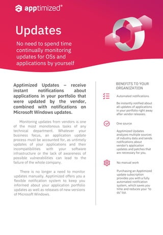 Updates
Monitoring updates from vendors is one
of the most monotonous tasks of any
technical department. Whatever your
business focus, an application update
process must be accounted for, as untimely
updates of your applications and their
incompatibilities with your software
infrastructure or the lack of awareness of
possible vulnerabilities can lead to the
failure of the whole company.
BENEFITS TO YOUR
ORGANIZATION
Apptimized Updates – receive
instant notifications about
applications in your portfolio that
were updated by the vendor,
combined with notifications on
Microsoft Windows updates.
There is no longer a need to monitor
updates manually. Apptimized offers you a
flexible notification system to keep you
informed about your application portfolio
updates as well as releases of new versions
of Microsoft Windows.
Be instantly notified about
all updates of applications
in your portfolio right away
after vendor releases.
Apptimized Updates
analyzes multiple sources
of industry data and sends
notifications about
vendor's application
updates and patches that
are necessary for you.
Purchasing an Apptimized
update subscription
provides you with a fully
automated notification
system, which saves you
time and reduces your ‘to
do’ list.
Automated notifications
One source
No manual work
No need to spend time
continually monitoring
updates for OSs and
applications by yourself
 