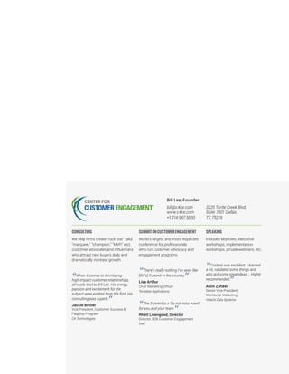 Bill Lee, Founder
bill@c4ce.com
www.c4ce.com
+1.214.907.5600
3225 Turtle Creek Blvd,
Suite 1801 Dallas
TX 75219
CONSULTING
We help firms create “rock star” (aka
"marquee, " "champion," "MVP," etc)
customer advocates and influencers
who attract new buyers daily and
dramatically increase growth.
“When it comes to developing
high-impact customer relationships,
all roads lead to Bill Lee. His energy,
passion and excitement for the
subject were evident from the first. His
consulting was superb.
”Jackie Breiter
Vice President, Customer Success &
Flagship Program
CA Technologies
SUMMITONCUSTOMERENGAGEMENT
World’s largest and most respected
conference for professionals
who run customer advocacy and
engagement programs
“There’s really nothing I’ve seen like
[Bill’s] Summit in the country.
”Lisa Arthur
Chief Marketing Officer
Teradata Applications
“The Summit is a “do not miss event"
for you and your team.
”Rhett Livengood, Director
Director, B2B Customer Engagement
Intel
SPEAKING
Includes keynotes, executive
workshops, implementation
workshops, private webinars, etc.
“Content was excellent. I learned
a lot, validated some things and
also got some great ideas … Highly
recommended.
”Asim Zaheer
Senior Vice President,
Worldwide Marketing
Hitachi Data Systems
 