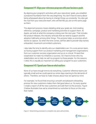 3
Component#1:Alignyourreferenceprogramwithyourbusinessgoals
By aligning your program’s activities with your executives’ goals, you establish
a proactive foundation from the very beginning. You don’t have to worry about
being whipsawed about by having to change things up constantly. You also get
the nod from your executive team, who will feel like you are on the same page
as them.
The alignment process means detailing what your goals are. And creating
reference, campaign, product and marketing activities to support them. At
Apptio, we look at what the company is doing over the next year. That includes
the product releases, the industry verticals that we need to support and the
adoption hallmarks among other things. This process helps us prioritize which
stories to capture. So when the time comes, we’ll be able to provide fully-trained,
onboarded, movement-committed customers.
I also take the time to identify who our stakeholders are. I’m a one person team,
so having support from our product marketing and management organizations,
from our customer success organization and so on is critical. I’ll need their
cooperation to make my initiatives a success. So I have to know who my
stakeholders are to help me sell my program to those people. For the reasons
I cited, this is equally as important as selling your program to your customers.
Component#2:Spendyourtimeonwhatmatters
None of us have enough time to do everything. Customer reference teams are
typically small and we could spend our entire days reacting to the demands of
others. Therefore, we have to make choices about how we spend our time.
For example, I’ve found that ensuring a smooth and pleasant onboarding
process for new customers makes them feel good about us. So every quarter
I create a report of all the new customers and add them to the process. Figure
2 below illustrates how we’ve streamlined our activities to focus on the ones
that matter.
Account
Closed
1
Identify
Stakeholders
Send
Welcome
Package
Schedule
Onboarding
Call
Onboard
and
Initiate
2 3 4 5
Figure 2: Streamlining processes to complete only value-add activities.
 