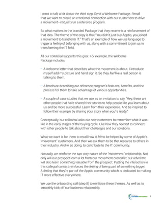 4
I want to talk a bit about the third step, Send a Welcome Package. Recall
that we want to create an emotional connection with our customers to drive
a movement—not just run a reference program.
So what matters in the branded Package that they receive is a reinforcement of
that idea. The theme of the copy is that “You didn’t just buy Apptio, you joined
a movement to transform IT.” That’s an example of how we use language to
trigger a feeling of belonging with us, along with a commitment to join us in
transforming the IT field.
All our collateral supports this goal. For example, the Welcome
Package includes:
•	 A welcome letter that describes what the movement is about. I introduce
myself add my picture and hand sign it. So they feel like a real person is
talking to them.
•	 A brochure describing our reference program’s features, benefits, and the
process for them to take advantage of various opportunities.
•	 A couple of case studies that we use as an invitation to say, “Hey, these are
other people that have shared their stories to help people like you learn about
us and be more successful. Learn from their experience. And be inspired to
follow their example by sharing your story when you’re ready.”
Conceptually, our collateral asks our new customers to remember what it was
like in the early stages of the buying cycle. Like how they needed to connect
with other people to talk about their challenges and our solutions.
What we want is for them to recall how it felt to be helped by some of Apptio’s
“movement” customers. And then we ask them to be that resource to others in
their industry. And in so doing, to contribute to the IT community.
Naturally, we reinforce the two-way nature of the “movement” relationship. Not
only will our prospect learn a lot from our movement customer, our advocate
will also learn something valuable from the prospect. Putting the interaction in
this collegial context reinforces the feeling of being part of something bigger.
A feeling that they’re part of the Apptio community which is dedicated to making
IT more effective everywhere.
We use the onboarding call (step 5) to reinforce these themes. As well as to
smoothly kick off our business relationship.
 