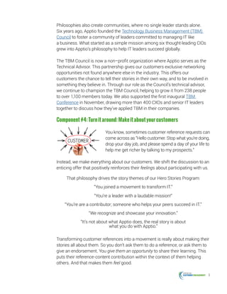 6
Philosophies also create communities, where no single leader stands alone.
Six years ago, Apptio founded the Technology Business Management (TBM)
Council to foster a community of leaders committed to managing IT like
a business. What started as a simple mission among six thought-leading CIOs
grew into Apptio’s philosophy to help IT leaders succeed globally.
The TBM Council is now a non–profit organization where Apptio serves as the
Technical Advisor. This partnership gives our customers exclusive networking
opportunities not found anywhere else in the industry. This offers our
customers the chance to tell their stories in their own way, and to be involved in
something they believe in. Through our role as the Council’s technical advisor,
we continue to champion the TBM Council, helping to grow it from 238 people
to over 1,100 members today. We also supported the first inaugural TBM
Conference in November, drawing more than 400 CXOs and senior IT leaders
together to discuss how they’ve applied TBM in their companies.
Component#4:Turnitaround:Makeitaboutyourcustomers
You know, sometimes customer reference requests can
come across as “Hello customer. Stop what you’re doing,
drop your day job, and please spend a day of your life to
help me get richer by talking to my prospects.”
Instead, we make everything about our customers. We shift the discussion to an
enticing offer that positively reinforces their feelings about participating with us.
That philosophy drives the story themes of our Hero Stories Program:
“You joined a movement to transform IT.”
“You’re a leader with a laudable mission!”
“You’re are a contributor; someone who helps your peers succeed in IT.”
“We recognize and showcase your innovation.”
“It’s not about what Apptio does, the real story is about
what you do with Apptio.”
Transforming customer references into a movement is really about making their
stories all about them. So you don’t ask them to do a reference, or ask them to
give an endorsement. You give them an opportunity to share their learning. This
puts their reference-content contribution within the context of them helping
others. And that makes them feel good.
 