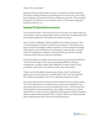 8
Why is this so important?
Because when you show others what your successful customers are doing,
this fosters a feeling of belonging and being part of a community. And it helps
your prospects and customers make an emotional connection. They may think
things like, “I have that very same problem here”, or “That solution approach
would be perfect for us.”
Component#6:Operationalizeandmeasure
I’m a one-person team. There are only 24 hours in a day. So in order to get a lot
of work done, I have to operationalize. By that, I mean that I leverage automation
technologies, applications and vendors to amplify my output.
Now to do this intelligently, I define, establish and socialize processes. Then
I use technologies and vendors to work those processes. That allows me to
focus my time and budget on what’s important. So don’t hesitate to leverage
CRM systems such as Salesforce to manage your customer data. Consider
reference management systems to reduce the time you spend on manual
processes and to help you scale your operations.
Another example is our Apptio online store which includes backend fulfillment.
The online store helps us with welcome package fulfillment, inventory
management, as well as single order fulfillments. So when I want to send
a customer a quick gift, I can send it out with a few mouse clicks.
Finally, I want to talk about measuring your results. Earlier, I spoke about
aligning your activities with your corporate goals. That’s not only important
from a planning perspective, but from a reporting perspective as well.
Executives want to know what you achieved. Between the lines they’re saying,
“You need to justify the time, resources and money you’ve expended. If you
want more, then prove to us why we should give it to you.” And the only thing
that will satisfy those hard questions is your ability to measure your actions
and link them to revenue. So your applications and systems need to include the
ability to capture data and present them in reports. When you do that, you’ll be
able to build and grow your reference movement program.
 