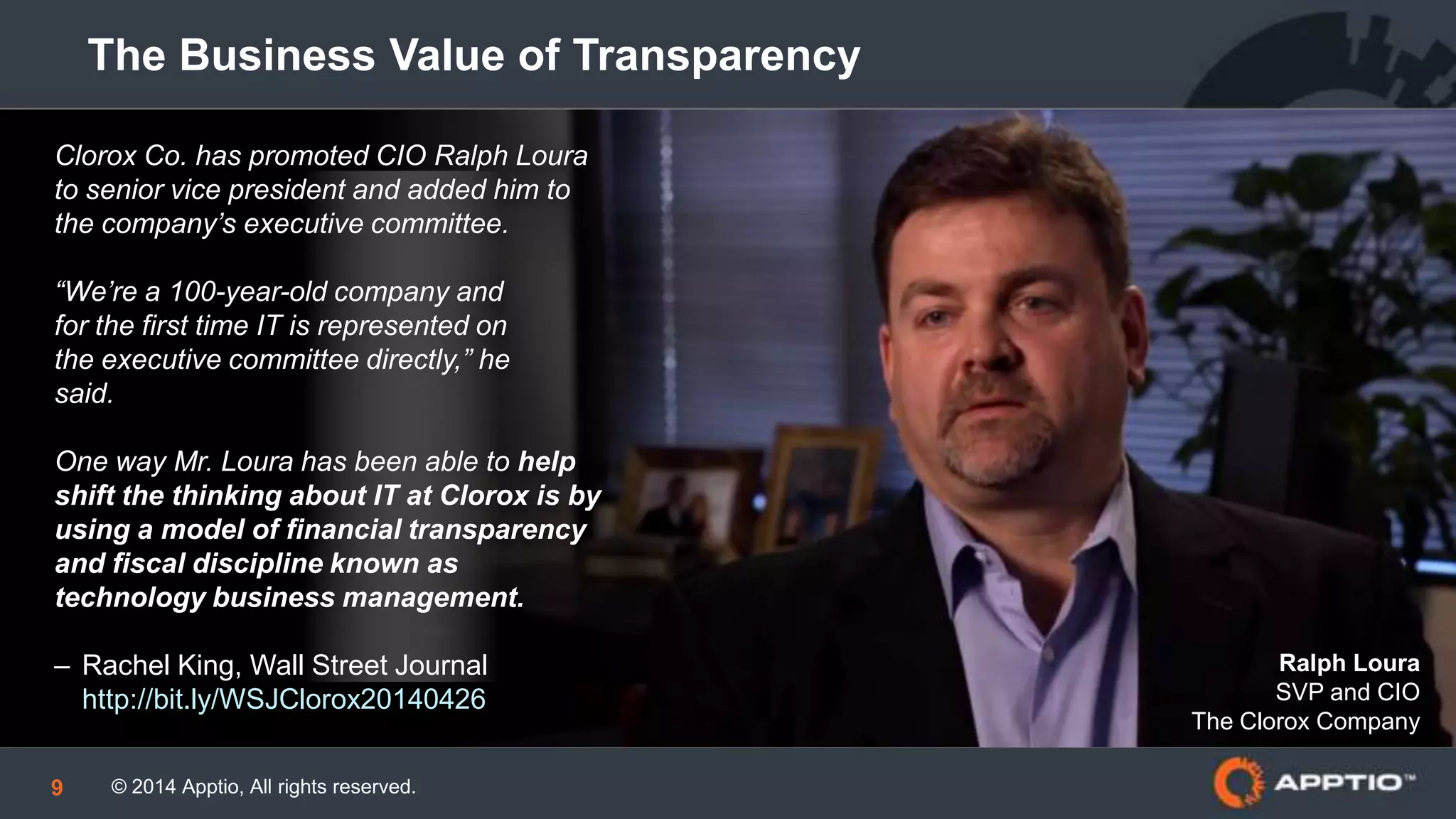 © 2014 Apptio, All rights reserved.9
The Business Value of Transparency
Clorox Co. has promoted CIO Ralph Loura
to senior vice president and added him to
the company’s executive committee.
“We’re a 100-year-old company and
for the first time IT is represented on
the executive committee directly,” he
said.
One way Mr. Loura has been able to help
shift the thinking about IT at Clorox is by
using a model of financial transparency
and fiscal discipline known as
technology business management.
– Rachel King, Wall Street Journal
http://bit.ly/WSJClorox20140426
Ralph Loura
SVP and CIO
The Clorox Company
 