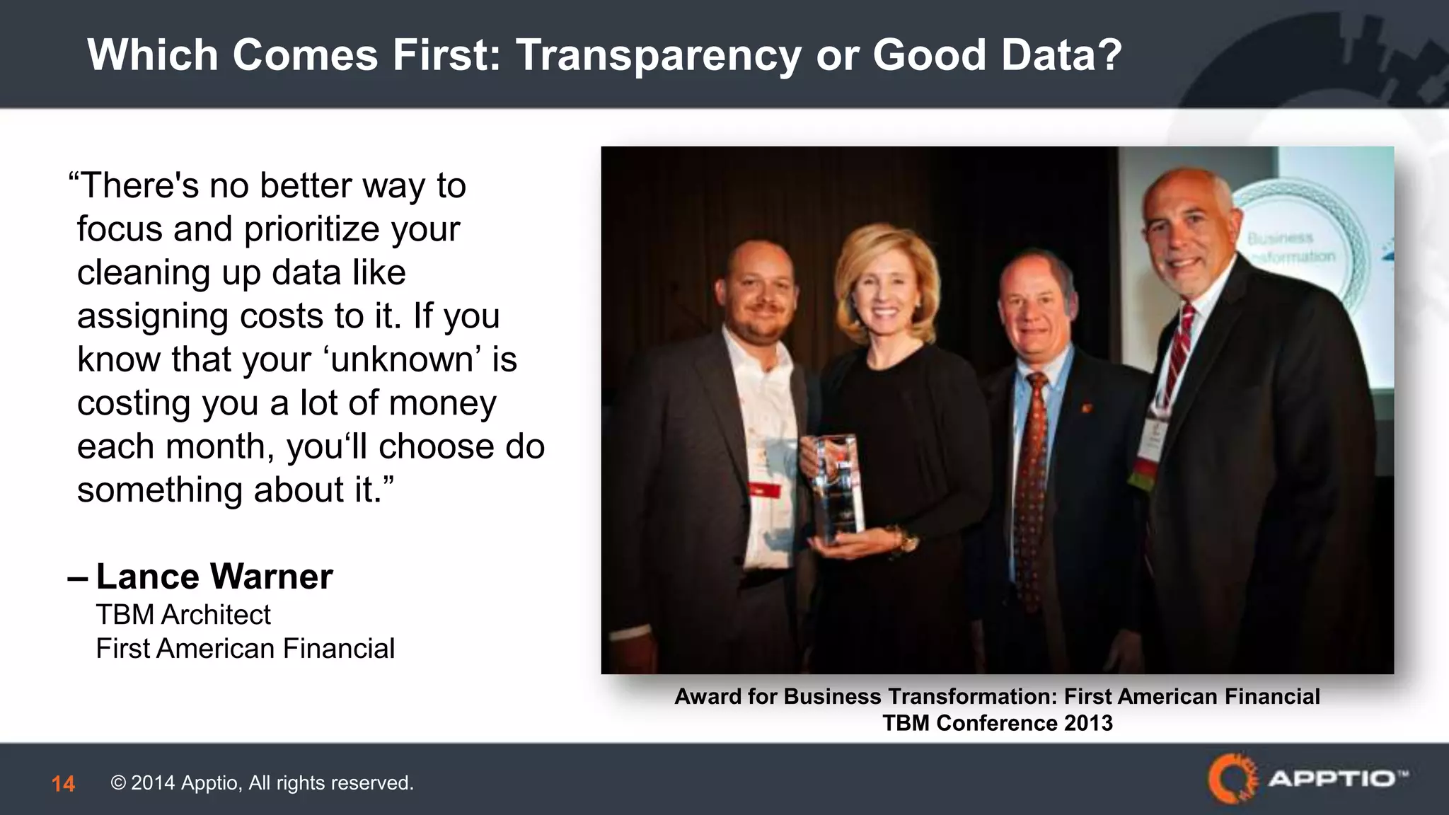 © 2014 Apptio, All rights reserved.14
Which Comes First: Transparency or Good Data?
“There's no better way to
focus and prioritize your
cleaning up data like
assigning costs to it. If you
know that your ‘unknown’ is
costing you a lot of money
each month, you‘ll choose do
something about it.”
– Lance Warner
TBM Architect
First American Financial
Award for Business Transformation: First American Financial
TBM Conference 2013
 