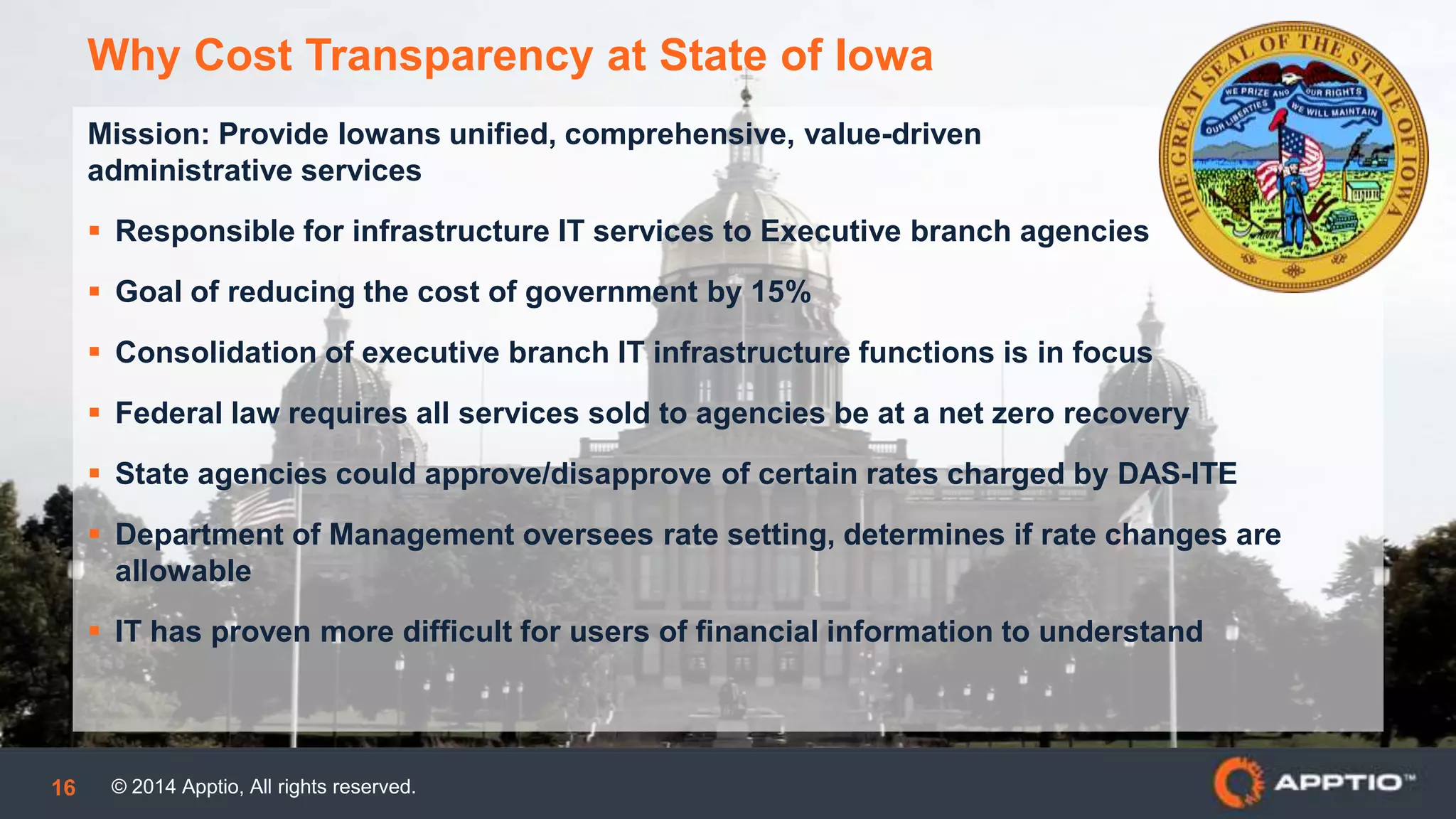© 2014 Apptio, All rights reserved.16
Mission: Provide Iowans unified, comprehensive, value-driven
administrative services
 Responsible for infrastructure IT services to Executive branch agencies
 Goal of reducing the cost of government by 15%
 Consolidation of executive branch IT infrastructure functions is in focus
 Federal law requires all services sold to agencies be at a net zero recovery
 State agencies could approve/disapprove of certain rates charged by DAS-ITE
 Department of Management oversees rate setting, determines if rate changes are
allowable
 IT has proven more difficult for users of financial information to understand
Why Cost Transparency at State of Iowa
 