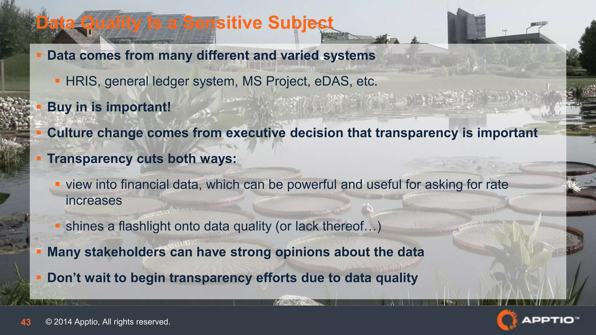 © 2014 Apptio, All rights reserved.43
 Data comes from many different and varied systems
 HRIS, general ledger system, MS Project, eDAS, etc.
 Buy in is important!
 Culture change comes from executive decision that transparency is important
 Transparency cuts both ways:
 view into financial data, which can be powerful and useful for asking for rate
increases
 shines a flashlight onto data quality (or lack thereof…)
 Many stakeholders can have strong opinions about the data
 Don’t wait to begin transparency efforts due to data quality
Data Quality Is a Sensitive Subject
 