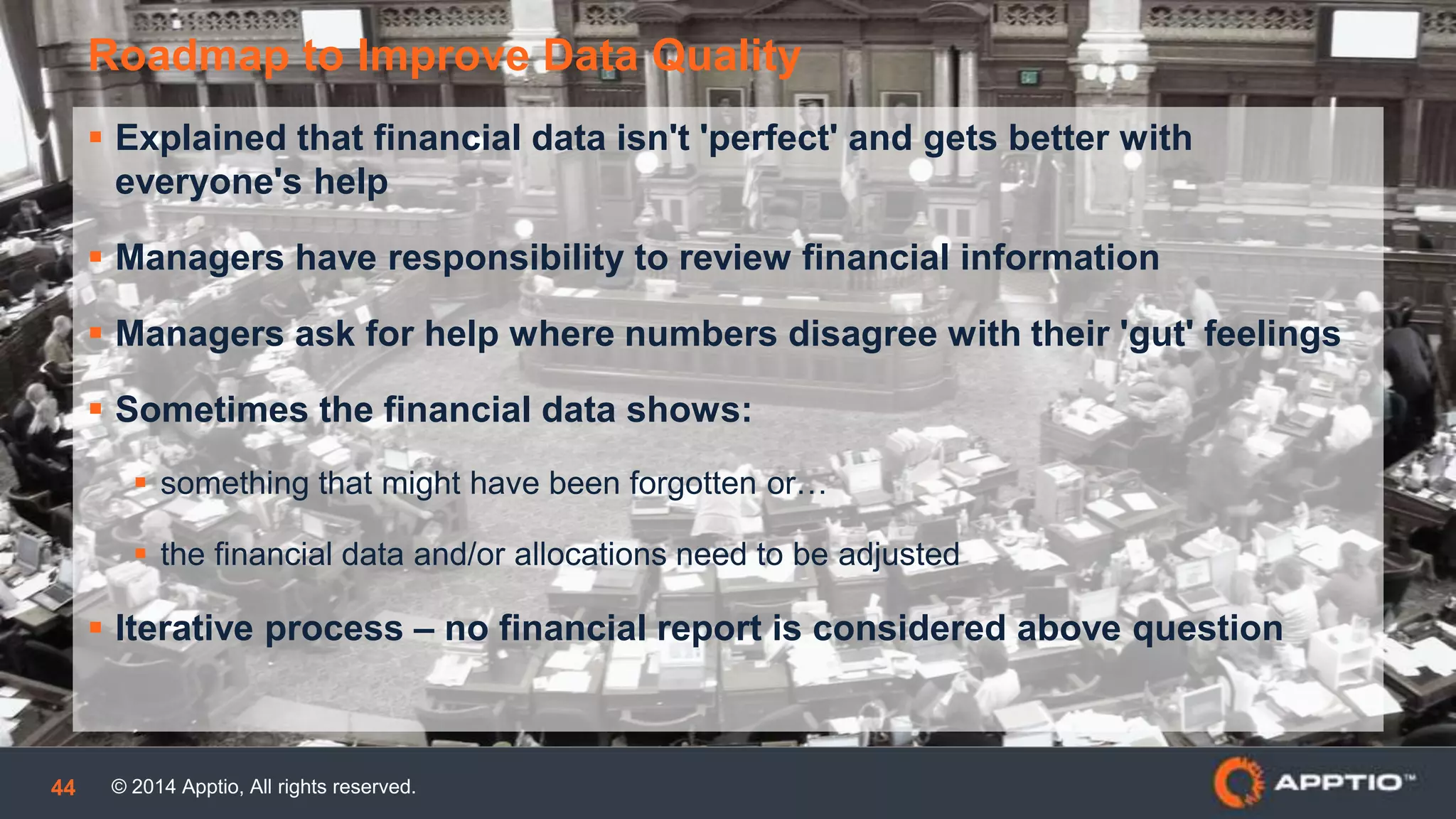 © 2014 Apptio, All rights reserved.44
 Explained that financial data isn't 'perfect' and gets better with
everyone's help
 Managers have responsibility to review financial information
 Managers ask for help where numbers disagree with their 'gut' feelings
 Sometimes the financial data shows:
 something that might have been forgotten or…
 the financial data and/or allocations need to be adjusted
 Iterative process – no financial report is considered above question
Roadmap to Improve of Data Quality
 