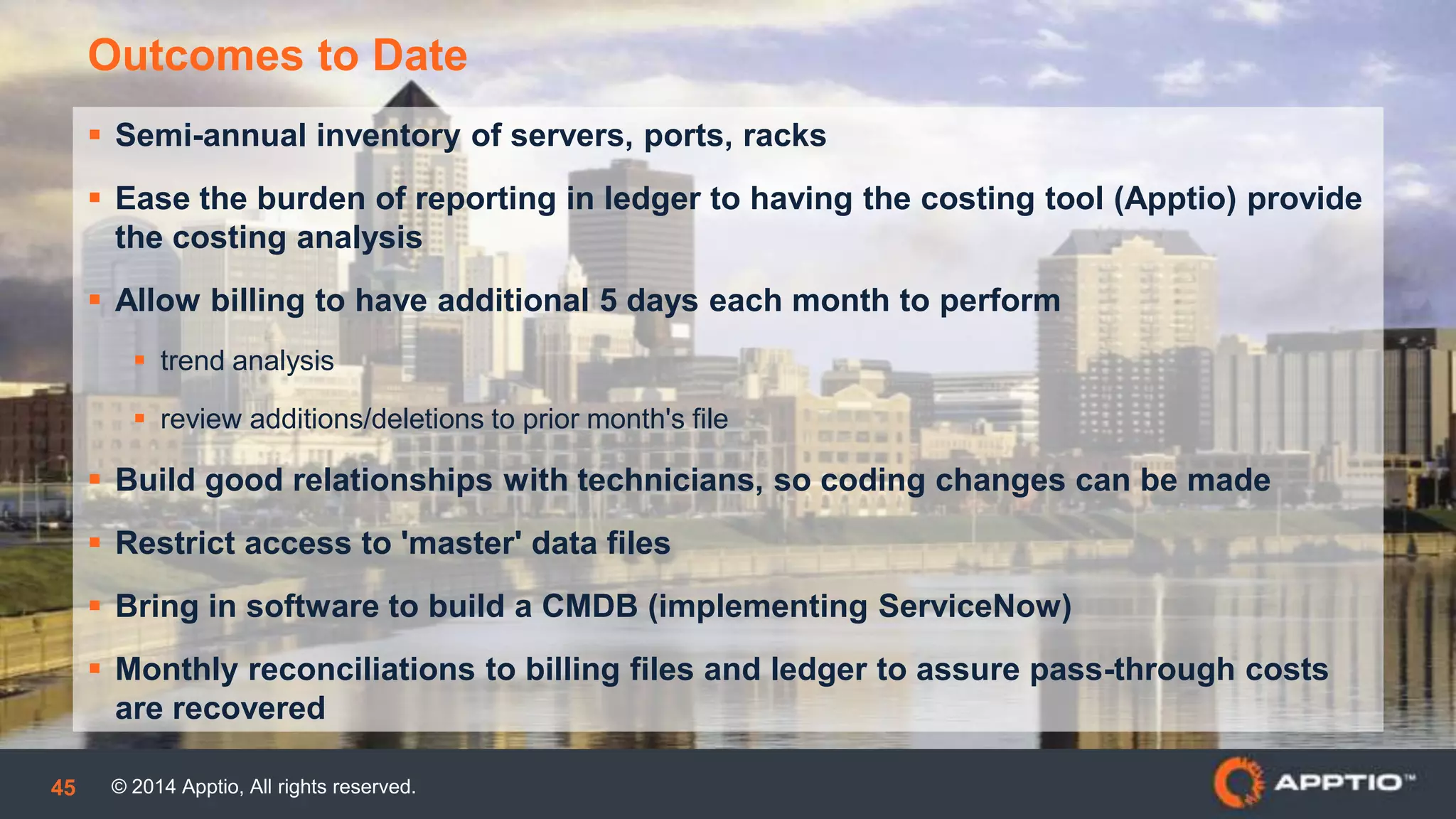 © 2014 Apptio, All rights reserved.45
 Semi-annual inventory of servers, ports, racks
 Ease the burden of reporting in ledger to having the costing tool (Apptio) provide
the costing analysis
 Allow billing to have additional 5 days each month to perform
 trend analysis
 review additions/deletions to prior month's file
 Build good relationships with technicians, so coding changes can be made
 Restrict access to 'master' data files
 Bring in software to build a CMDB (implementing ServiceNow)
 Monthly reconciliations to billing files and ledger to assure pass-through costs
are recovered
Outcomes to Date
 