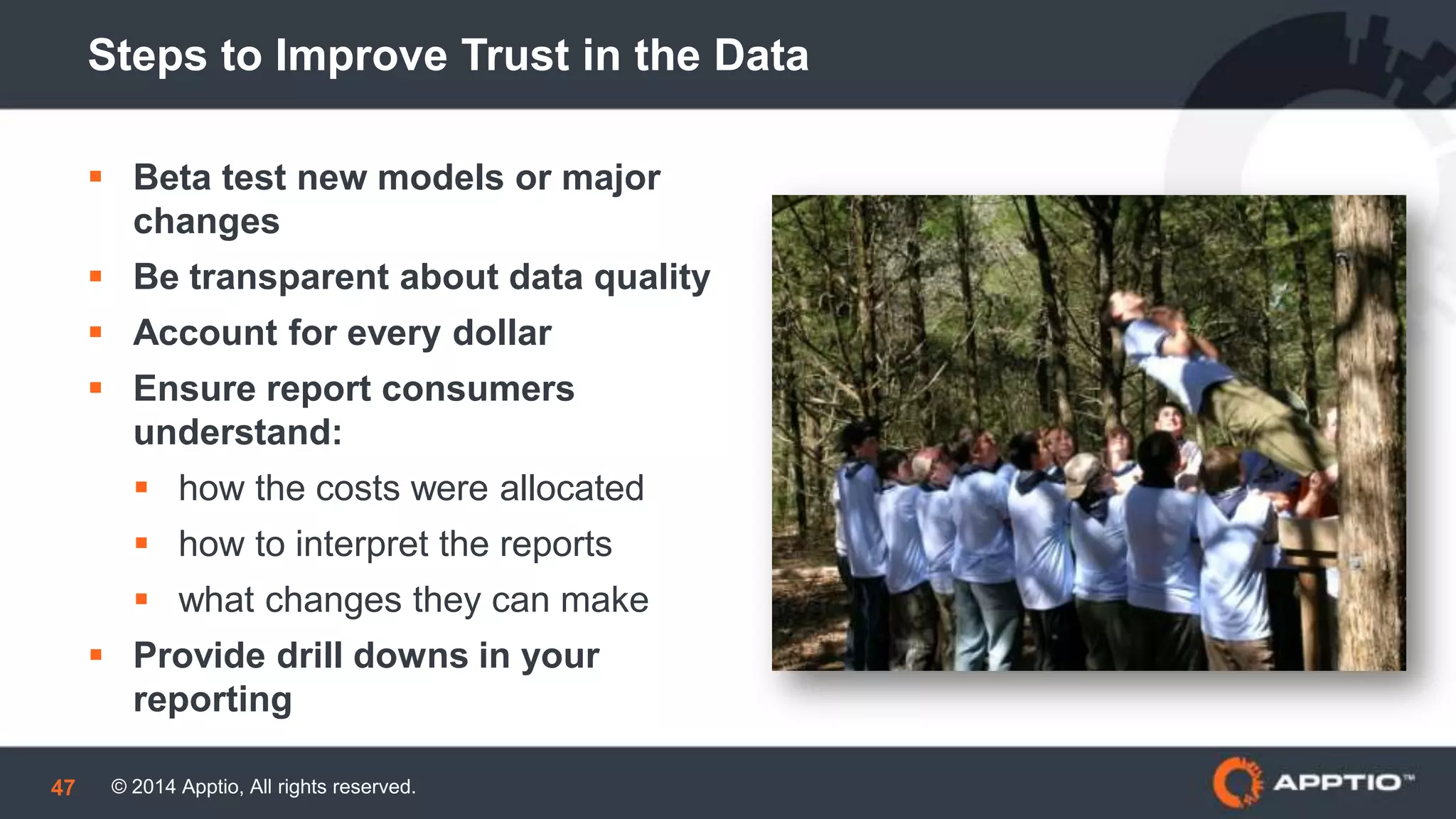 © 2014 Apptio, All rights reserved.47
Steps to Improve Trust in the Data
 Beta test new models or major
changes
 Be transparent about data quality
 Account for every dollar
 Ensure report consumers
understand:
 how the costs were allocated
 how to interpret the reports
 what changes they can make
 Provide drill downs in your
reporting
 