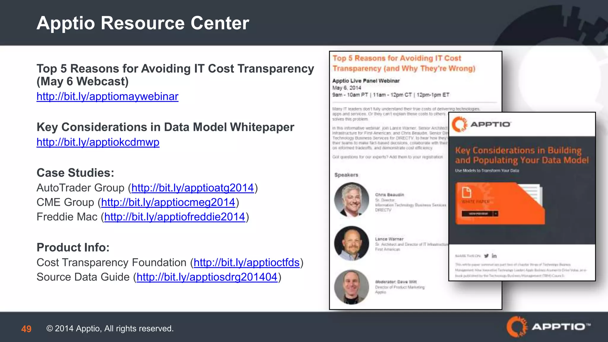 © 2014 Apptio, All rights reserved.49
Apptio Resource Center
Top 5 Reasons for Avoiding IT Cost Transparency
(May 6 Webcast)
http://bit.ly/apptiomaywebinar
Key Considerations in Data Model Whitepaper
http://bit.ly/apptiokcdmwp
Case Studies:
AutoTrader Group (http://bit.ly/apptioatg2014)
CME Group (http://bit.ly/apptiocmeg2014)
Freddie Mac (http://bit.ly/apptiofreddie2014)
Product Info:
Cost Transparency Foundation (http://bit.ly/apptioctfds)
Source Data Guide (http://bit.ly/apptiosdrg201404)
 