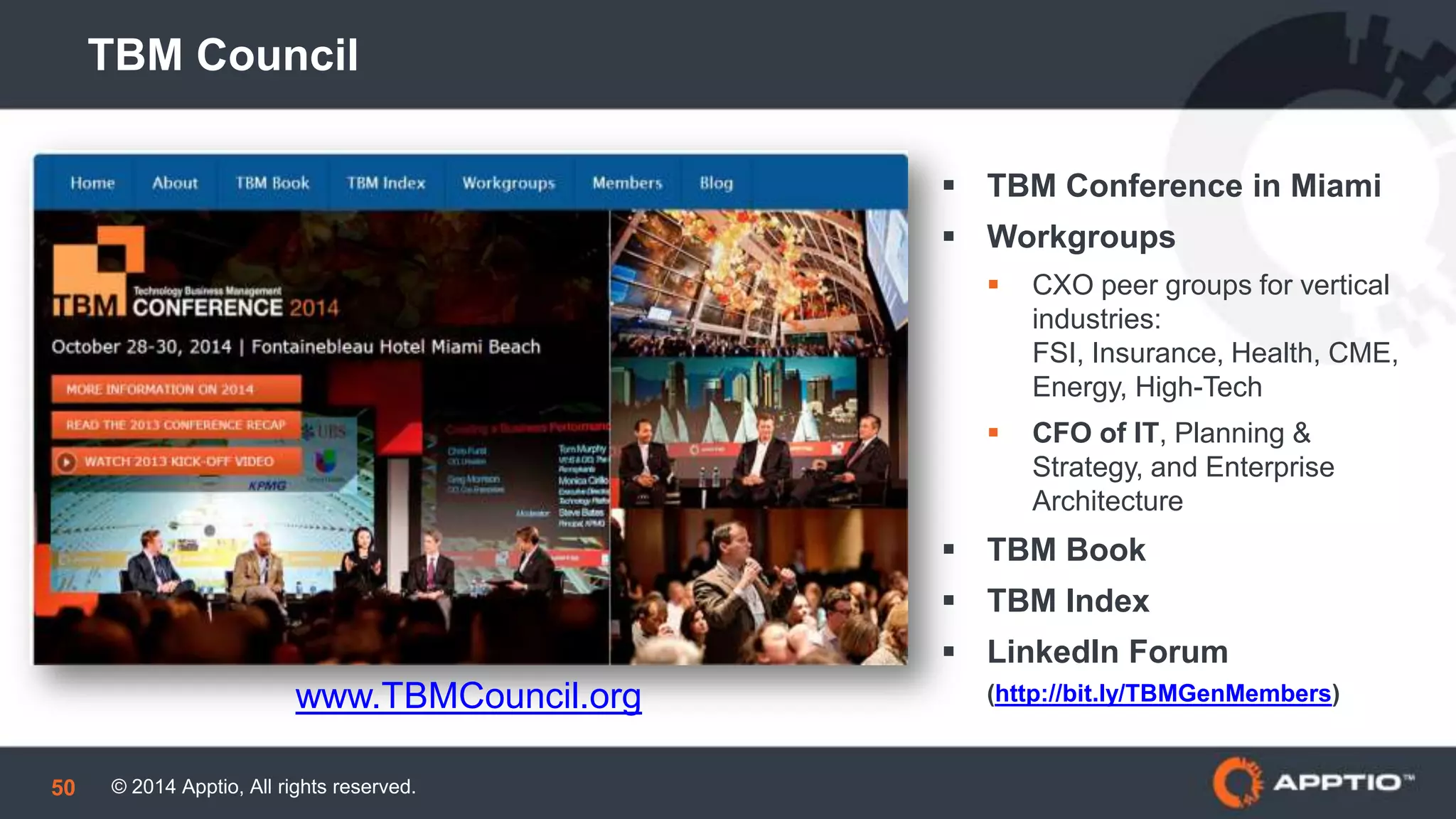© 2014 Apptio, All rights reserved.50
TBM Council
 TBM Conference in Miami
 Workgroups
 CXO peer groups for vertical
industries: FSI, Insurance,
Health, CME, Energy, High-
Tech
 CFO of IT, Planning &
Strategy, and Enterprise
Architecture
 TBM Book
 TBM Index
 LinkedIn Forum
(http://bit.ly/TBMGenMembers)www.TBMCouncil.org
 