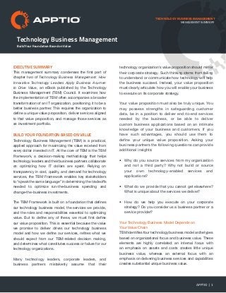 Technology Business Management
TECHNOLOGY BUSINESS MANAGEMENT
EXECUTIVE SUMMARY
This management summary condenses the first part of
chapter two of Technology Business Management: How
Innovative Technology Leaders Apply Business Acumen
to Drive Value, an eBook published by the Technology
Business Management (TBM) Council. It examines how
the implementation of TBM often accompanies a broader
transformation of an IT organization, positioning it to be a
better business partner. This requires the organization to
define a unique value proposition, deliver services aligned
to that value proposition, and manage those services as
an investment portfolio.
Build Your Foundation Based on Value
Technology Business Management (TBM) is a practical,
applied approach for maximizing the value received from
every dollar invested in IT. At the core of TBM is the TBM
Framework, a decision-making methodology that helps
technology leaders and their business partners collaborate
on optimizing how IT dollars are spent. Relying on
transparency in cost, quality, and demand for technology
services, the TBM Framework enables key stakeholders
to “speak the same language” in determining the tradeoffs
needed to optimize run-the-business spending and
change-the-business investments.
The TBM Framework is built on a foundation that defines
our technology business model, the services we provide,
and the roles and responsibilities essential to optimizing
value. But to define any of these, we must first define
our value proposition. This is essential because the value
we promise to deliver drives our technology business
model and how we define our services, refines what we
should expect from our TBM-related decision making,
and determines what constitutes success or failure for our
technology organizations.
Many technology leaders, corporate leaders, and
business partners mistakenly assume that their
technology organization’s value proposition should mirror
their corporate strategy. Such thinking stems from failing
to understand or communicate how technology will help
the business succeed. Instead, your value proposition
must clearly articulate how you will enable your business
to execute on its corporate strategy.
Your value proposition must also be truly unique. You
may possess strengths in safeguarding customer
data, be in a position to deliver end-to-end services
needed by the business, or be able to deliver
custom business applications based on an intimate
knowledge of your business and customers. If you
have such advantages, you should use them to
define your unique value proposition. Asking your
business partners the following questions can provide
additional insights:
•	 Why do you source services from my organization
and not a third party? Why not build or source
your own technology-enabled services and
applications?
•	 What do we provide that you cannot get elsewhere?
What is unique about the services we deliver?
•	 How do we help you execute on your corporate
strategy? Do you consider us a business partner or a
service provider?
Your Technology Business Model Depends on
Your Value Chain
TBM identifies four technology business model archetypes
based on organizational focus and business value. These
elements are highly correlated: an internal focus with
an emphasis on assets and costs creates little unique
business value, whereas an external focus with an
emphasis on delivering business services and capabilities
creates substantial unique business value.
APPTIO | 1
Build Your Foundation Based on Value
management summary
 