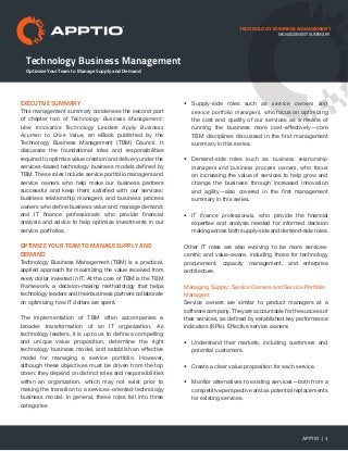 Technology Business Management
TECHNOLOGY BUSINESS MANAGEMENT
EXECUTIVE SUMMARY
This management summary condenses the second part
of chapter two of Technology Business Management:
How Innovative Technology Leaders Apply Business
Acumen to Drive Value, an eBook published by the
Technology Business Management (TBM) Council. It
discusses the foundational roles and responsibilities
required to optimize value creation and delivery under the
services-based technology business models defined by
TBM. These roles include service portfolio managers and
service owners who help make our business partners
successful and keep them satisfied with our services;
business relationship managers and business process
owners who define business value and manage demand;
and IT finance professionals who provide financial
analysis and advice to help optimize investments in our
service portfolios.
Optimize Your Team to Manage Supply and
Demand
Technology Business Management (TBM) is a practical,
applied approach for maximizing the value received from
every dollar invested in IT. At the core of TBM is the TBM
Framework, a decision-making methodology that helps
technology leaders and their business partners collaborate
on optimizing how IT dollars are spent.
The implementation of TBM often accompanies a
broader transformation of an IT organization. As
technology leaders, it is up to us to define a compelling
and unique value proposition, determine the right
technology business model, and establish an effective
model for managing a service portfolio. However,
although these objectives must be driven from the top
down; they depend on distinct roles and responsibilities
within an organization, which may not exist prior to
making the transition to a services-oriented technology
business model. In general, these roles fall into three
categories
•	 Supply-side roles such as service owners and
service portfolio managers, who focus on optimizing
the cost and quality of our services as a means of
running the business more cost-effectively—core
TBM disciplines discussed in the first management
summary in this series.
•	 Demand-side roles such as business relationship
managers and business process owners, who focus
on increasing the value of services to help grow and
change the business through increased innovation
and agility—also covered in the first management
summary in this series.
•	 IT finance professionals, who provide the financial
expertise and analysis needed for informed decision
making across both supply-side and demand-side roles.
Other IT roles are also evolving to be more services-
centric and value-aware, including those for technology
procurement, capacity management, and enterprise
architecture.
Managing Supply: Service Owners and Service Portfolio
Managers
Service owners are similar to product managers at a
software company. They are accountable for the success of
their services, as defined by established key performance
indicators (KPIs). Effective service owners:
•	 Understand their markets, including customers and
potential customers.
•	 Create a clear value proposition for each service.
•	 Monitor alternatives to existing services—both from a
competitive perspective and as potential replacements
for existing services.
APPTIO | 1
Optimize Your Team to Manage Supply and Demand
management summary
 