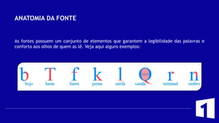ANATOMIA DA FONTE
As fontes possuem um conjunto de elementos que garantem a legibilidade das palavras e
conforto aos olhos de quem as lê. Veja aqui alguns exemplos:
 