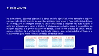 ALINHAMENTO
No alinhamento, podemos posicionar o texto em uma aplicação, como também os espaços
contidos nele. O alinhamento à esquerda é utilizado para seguir o fluxo ocidental de leitura
e são irregulares na margem direita. O texto centralizado é irregular nas duas margens e
pode ser aplicado para frases e títulos. O alinhamento à direita possui irregularidade na
margem esquerda e é pouco utilizado em textos, a não ser em trechos de textos, frases,
notas e citações. Já o alinhamento justificado possui as duas extremidades alinhadas e é
utilizado mais para meios formais, utilizado em textos longos.
 
