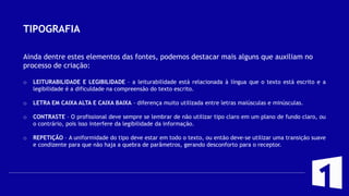 TIPOGRAFIA
Ainda dentre estes elementos das fontes, podemos destacar mais alguns que auxiliam no
processo de criação:
o LEITURABILIDADE E LEGIBILIDADE – a leiturabilidade está relacionada à língua que o texto está escrito e a
legibilidade é a dificuldade na compreensão do texto escrito.
o LETRA EM CAIXA ALTA E CAIXA BAIXA – diferença muito utilizada entre letras maiúsculas e minúsculas.
o CONTRASTE – O profissional deve sempre se lembrar de não utilizar tipo claro em um plano de fundo claro, ou
o contrário, pois isso interfere da legibilidade da informação.
o REPETIÇÃO – A uniformidade do tipo deve estar em todo o texto, ou então deve-se utilizar uma transição suave
e condizente para que não haja a quebra de parâmetros, gerando desconforto para o receptor.
 