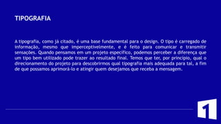 TIPOGRAFIA
A tipografia, como já citado, é uma base fundamental para o design. O tipo é carregado de
informação, mesmo que imperceptivelmente, e é feito para comunicar e transmitir
sensações. Quando pensamos em um projeto específico, podemos perceber a diferença que
um tipo bem utilizado pode trazer ao resultado final. Temos que ter, por princípio, qual o
direcionamento do projeto para descobrirmos qual tipografia mais adequada para tal, a fim
de que possamos aprimorá-lo e atingir quem desejamos que receba a mensagem.
 