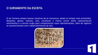 O SURGIMENTO DA ESCRITA
O ser humano sempre buscou maneiras de se comunicar, desde os tempos mais primórdios.
Desenhos, gestos, músicas, sons, esculturas e muitos outros meios representavam
sentimentos e a escrita surgiu para complementar essas representações, além de registrar
os acontecimentos com o desenvolvimento da fala.
 