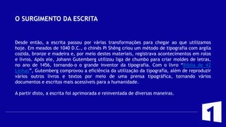 O SURGIMENTO DA ESCRITA
Desde então, a escrita passou por várias transformações para chegar ao que utilizamos
hoje. Em meados de 1040 D.C., o chinês Pi Shêng criou um método de tipografia com argila
cozida, bronze e madeira e, por meio destes materiais, registrava acontecimentos em rolos
e livros. Após ele, Johann Gutemberg utilizou liga de chumbo para criar moldes de letras,
no ano de 1456, tornando-o o grande inventor da tipografia. Com o livro “Bíblia de 42
Linhas”, Gutemberg comprovou a eficiência da utilização da tipografia, além de reproduzir
vários outros livros e textos por meio de uma prensa tipográfica, tornando vários
documentos e escritos mais acessíveis para a humanidade.
A partir disto, a escrita foi aprimorada e reinventada de diversas maneiras.
 