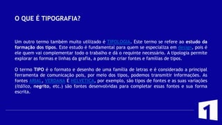 O QUE É TIPOGRAFIA?
Um outro termo também muito utilizado é TIPOLOGIA. Este termo se refere ao estudo da
formação dos tipos. Este estudo é fundamental para quem se especializa em design, pois é
ele quem vai complementar todo o trabalho e dá o requinte necessário. A tipologia permite
explorar as formas e linhas da grafia, a ponto de criar fontes e famílias de tipos.
O termo TIPO é o formato e desenho de uma família de letras e é considerado a principal
ferramenta de comunicação pois, por meio dos tipos, podemos transmitir informações. As
fontes ARIAL, VERDANA E HELVETICA, por exemplo, são tipos de fontes e as suas variações
(itálico, negrito, etc.) são fontes desenvolvidas para completar essas fontes e sua forma
escrita.
 