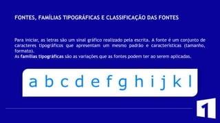FONTES, FAMÍLIAS TIPOGRÁFICAS E CLASSIFICAÇÃO DAS FONTES
Para iniciar, as letras são um sinal gráfico realizado pela escrita. A fonte é um conjunto de
caracteres tipográficos que apresentam um mesmo padrão e características (tamanho,
formato).
As famílias tipográficas são as variações que as fontes podem ter ao serem aplicadas.
 