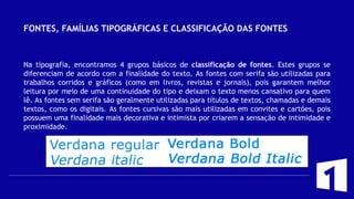 FONTES, FAMÍLIAS TIPOGRÁFICAS E CLASSIFICAÇÃO DAS FONTES
Na tipografia, encontramos 4 grupos básicos de classificação de fontes. Estes grupos se
diferenciam de acordo com a finalidade do texto. As fontes com serifa são utilizadas para
trabalhos corridos e gráficos (como em livros, revistas e jornais), pois garantem melhor
leitura por meio de uma continuidade do tipo e deixam o texto menos cansativo para quem
lê. As fontes sem serifa são geralmente utilizadas para títulos de textos, chamadas e demais
textos, como os digitais. As fontes cursivas são mais utilizadas em convites e cartões, pois
possuem uma finalidade mais decorativa e intimista por criarem a sensação de intimidade e
proximidade.
 