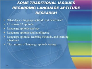 SOME TRADITIONAL ISSUUES REGARDING LANGUAGE APTITUDE RESEARCH What does a language aptitude test determine? L1 versus L2 aptitude Language aptitude and age Language aptitude and intelligence Language aptitude, teaching methods, and learning situations The purpose of language aptitude testing 