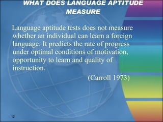 WHAT DOES LANGUAGE APTITUDE MEASURE Language aptitude tests does not measure whether an individual can learn a foreign language. It predicts the rate of progress  under optimal conditions of motivation,  opportunity to learn and quality of  instruction. (Carroll 1973)  