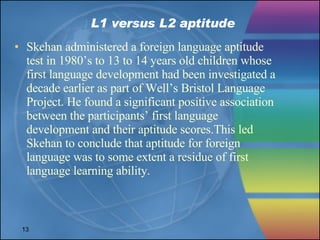 L1 versus L2 aptitude Skehan administered a foreign language aptitude test in 1980’s to 13 to 14 years old children whose first language development had been investigated a decade earlier as part of Well’s Bristol Language Project. He found a significant positive association between the participants’ first language development and their aptitude scores.This led Skehan to conclude that aptitude for foreign language was to some extent a residue of first language learning ability.  