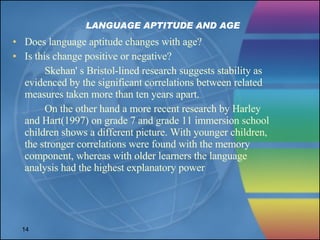 LANGUAGE APTITUDE AND AGE Does language aptitude changes with age? Is this change positive or negative? Skehan' s Bristol-lined research suggests stability as evidenced by the significant correlations between related measures taken more than ten years apart. On the other hand a more recent research by Harley and Hart(1997) on grade 7 and grade 11 immersion school children shows a different picture. With younger children, the stronger correlations were found with the memory component, whereas with older learners the language analysis had the highest explanatory power 