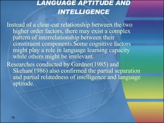 LANGUAGE APTITUDE AND INTELLIGENCE Instead of a clear-cut relationship between the two higher order factors, there may exist a complex pattern of interrelationship between their constituent components.Some cognitive factors might play a role in language learning capacity while others might be irrelevant. Researches conducted by Gardner(1985) and Skehan(1986) also confirmed the partial separation and partial relatedness of intelligence and language aptitude. 