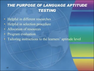 THE PURPOSE OF LANGUAGE APTITUDE TESTING Helpful in different researches Helpful in selection procedure Allocation of resources Program evaluation Tailoring instructions to the learners’ aptitude level 