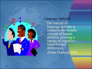 Language Aptitude The concept of language aptitude is related to the broader concept of human abilities, covering a variety of cognitive –based learner differences. Zoltan Dornyei(2005) 